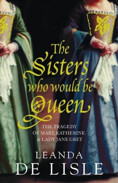 The sisters who would be queen : the tragedy of Mary, Katherine & Lady Jane Grey / Leanda de Lisle. --.