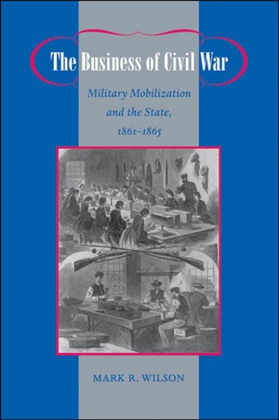 The business of civil war [electronic resource] : military mobilization and the state, 1861-1865 / Mark R. Wilson.