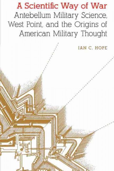 A scientific way of war : antebellum military science, West Point, and the origins of American military thought / Ian C. Hope.