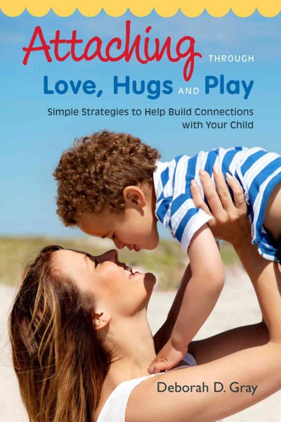 Attaching through love, hugs and play : simple strategies to help build connections with your child / Deborah D. Gray.