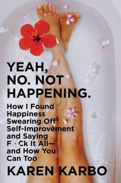 Yeah, no, not happening. : how I found happiness swearing off self-improvement and saying f*ck it all--and how you can too / Karen Karbo.