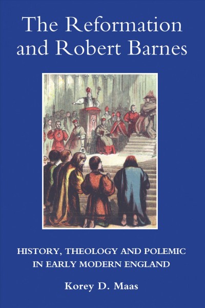 The reformation and Robert Barnes : history, theology and polemic in early modern England / Korey D. Maas.