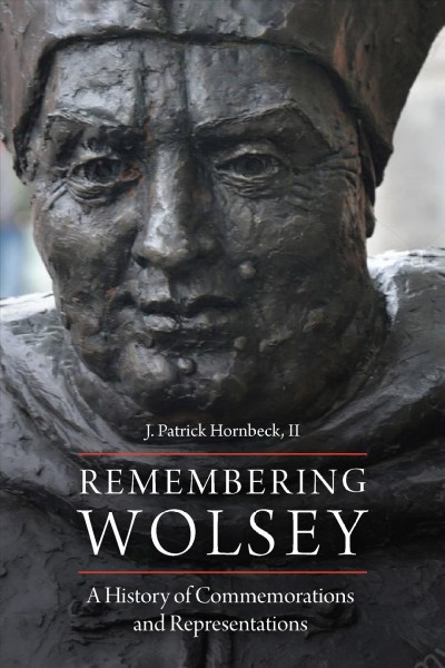 Remembering Wolsey : a history of commemorations and representations / J. Patrick Hornbeck II.