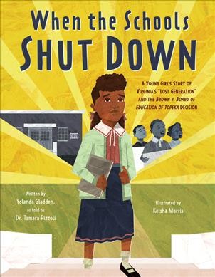 When the schools shut down : a young girl's story of Virginia's "lost generation" and the Brown v. Board of Education of Topeka decision / written by Yolanda Gladden ; as told to Dr. Tamara Pizzoli ; illustrated by Keisha Morris.