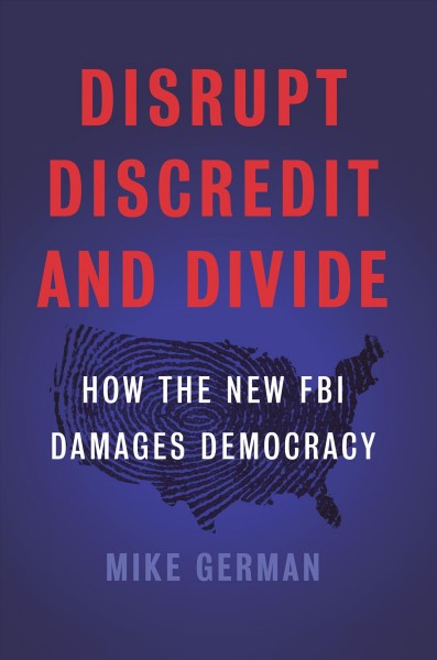 Disrupt, discredit, and divide : how the new FBI damages our democracy / Michael German.