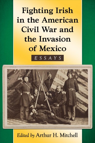 Fighting Irish in the American Civil War and the invasion of Mexico : essays / edited by Arthur H. Mitchell.