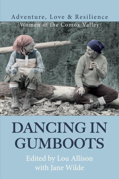 Dancing in gumboots : adventure, love & resilience : women of the Comox Valley / Lou Allison and Jane Wilde, editors.